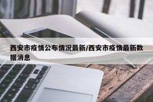 西安市疫情公布情况最新/西安市疫情最新数据消息