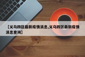 【义乌四区最新疫情消息,义乌四区最新疫情消息查询】